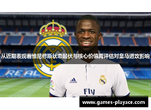 从近期表现看维尼修斯状态起伏与核心价值再评估对皇马进攻影响