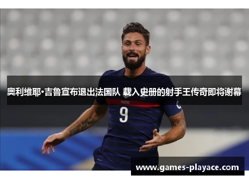 奥利维耶·吉鲁宣布退出法国队 载入史册的射手王传奇即将谢幕 奥利维耶·吉鲁宣布退出法国队 载入史册的射手王传奇即将谢幕