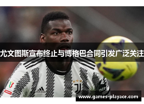 尤文图斯宣布终止与博格巴合同引发广泛关注