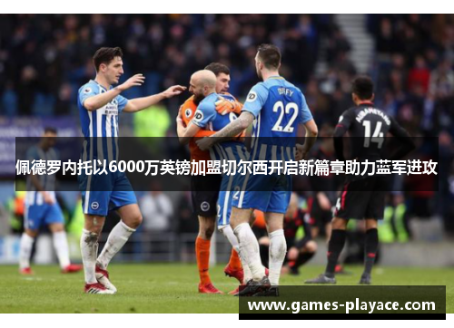 佩德罗内托以6000万英镑加盟切尔西开启新篇章助力蓝军进攻