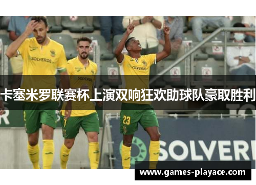 卡塞米罗联赛杯上演双响狂欢助球队豪取胜利