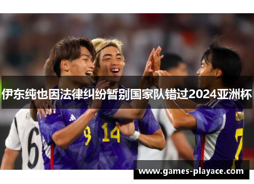 伊东纯也因法律纠纷暂别国家队错过2024亚洲杯 伊东纯也因法律纠纷暂别国家队错过2024亚洲杯