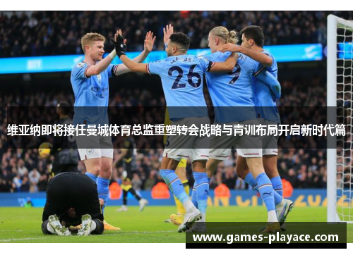 维亚纳即将接任曼城体育总监重塑转会战略与青训布局开启新时代篇 维亚纳即将接任曼城体育总监重塑转会战略与青训布局开启新时代篇
