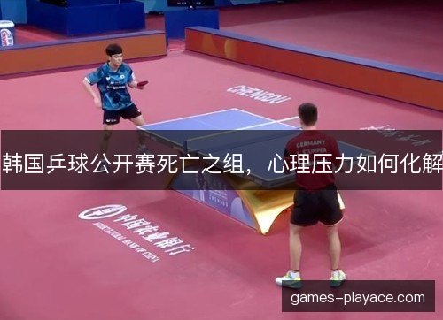 韩国乒球公开赛死亡之组，心理压力如何化解